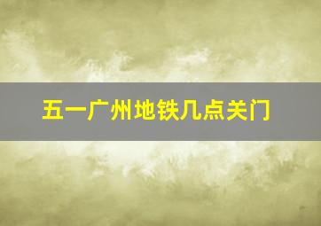 五一广州地铁几点关门