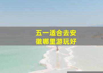 五一适合去安徽哪里游玩好