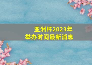 亚洲杯2023年举办时间最新消息