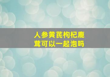 人参黄芪枸杞鹿茸可以一起泡吗