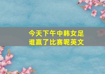 今天下午中韩女足谁赢了比赛呢英文