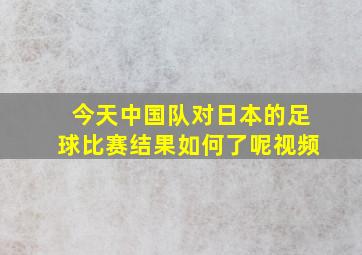 今天中国队对日本的足球比赛结果如何了呢视频