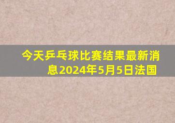 今天乒乓球比赛结果最新消息2024年5月5日法国