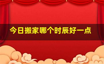 今日搬家哪个时辰好一点