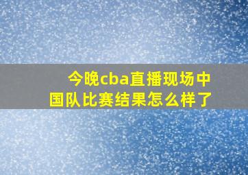 今晚cba直播现场中国队比赛结果怎么样了