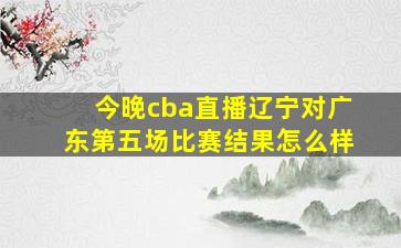 今晚cba直播辽宁对广东第五场比赛结果怎么样