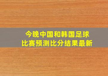 今晚中国和韩国足球比赛预测比分结果最新