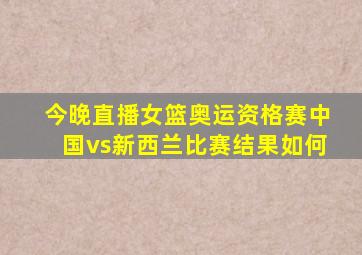 今晚直播女篮奥运资格赛中国vs新西兰比赛结果如何