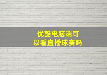 优酷电脑端可以看直播球赛吗