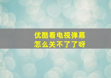 优酷看电视弹幕怎么关不了了呀