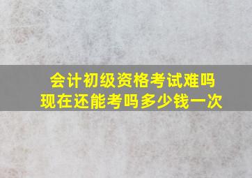 会计初级资格考试难吗现在还能考吗多少钱一次