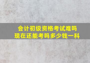 会计初级资格考试难吗现在还能考吗多少钱一科