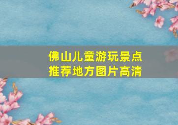 佛山儿童游玩景点推荐地方图片高清