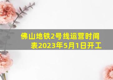 佛山地铁2号线运营时间表2023年5月1日开工