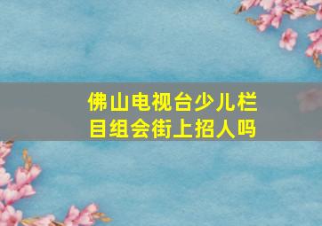 佛山电视台少儿栏目组会街上招人吗