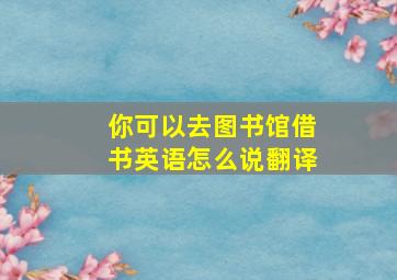 你可以去图书馆借书英语怎么说翻译