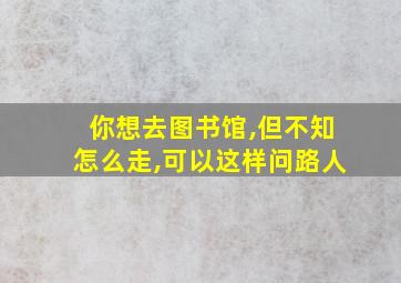 你想去图书馆,但不知怎么走,可以这样问路人