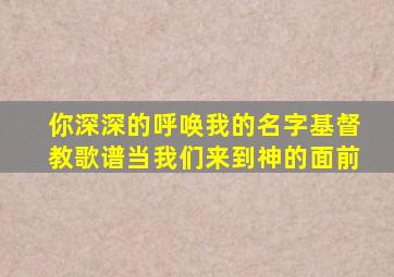 你深深的呼唤我的名字基督教歌谱当我们来到神的面前