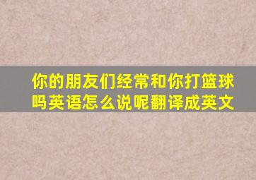 你的朋友们经常和你打篮球吗英语怎么说呢翻译成英文