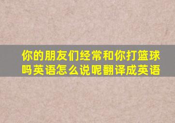 你的朋友们经常和你打篮球吗英语怎么说呢翻译成英语