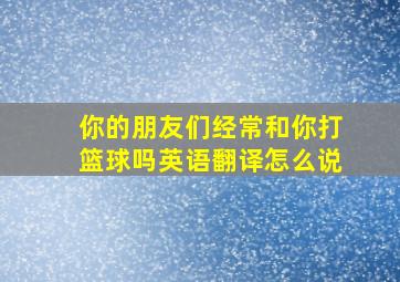 你的朋友们经常和你打篮球吗英语翻译怎么说