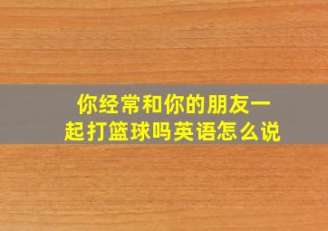 你经常和你的朋友一起打篮球吗英语怎么说