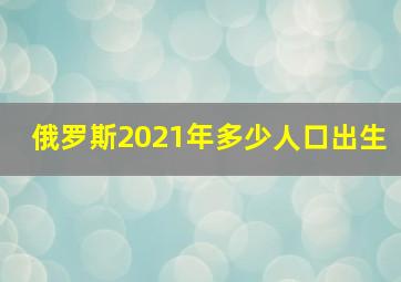 俄罗斯2021年多少人口出生