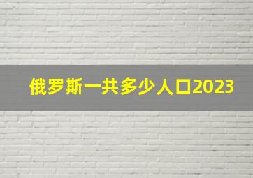 俄罗斯一共多少人口2023