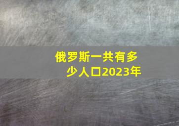 俄罗斯一共有多少人口2023年