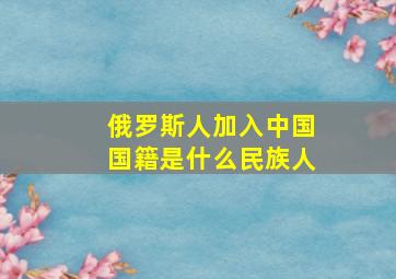 俄罗斯人加入中国国籍是什么民族人