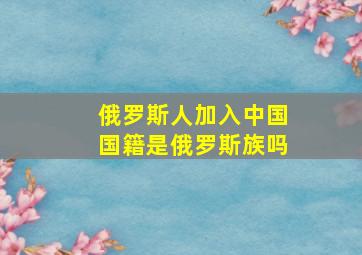 俄罗斯人加入中国国籍是俄罗斯族吗