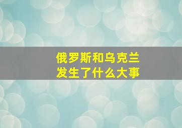 俄罗斯和乌克兰发生了什么大事