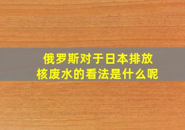 俄罗斯对于日本排放核废水的看法是什么呢