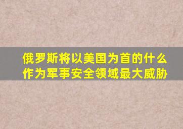 俄罗斯将以美国为首的什么作为军事安全领域最大威胁