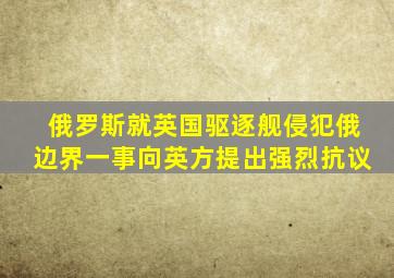 俄罗斯就英国驱逐舰侵犯俄边界一事向英方提出强烈抗议