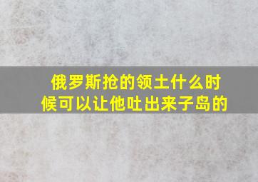 俄罗斯抢的领土什么时候可以让他吐出来子岛的