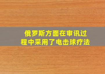 俄罗斯方面在审讯过程中采用了电击球疗法