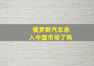 俄罗斯汽车杀入中国市场了吗