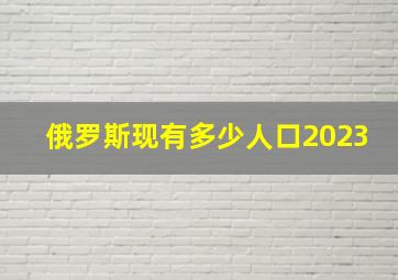 俄罗斯现有多少人口2023