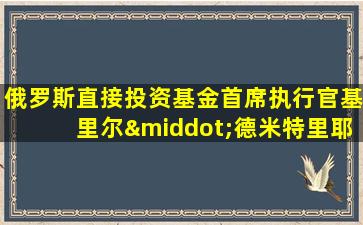 俄罗斯直接投资基金首席执行官基里尔·德米特里耶夫