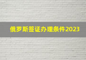 俄罗斯签证办理条件2023