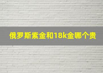 俄罗斯紫金和18k金哪个贵