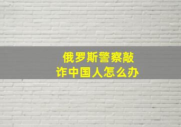 俄罗斯警察敲诈中国人怎么办