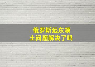 俄罗斯远东领土问题解决了吗