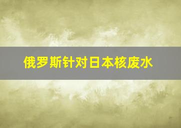 俄罗斯针对日本核废水