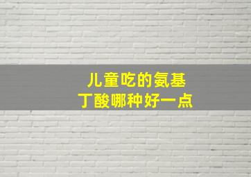 儿童吃的氨基丁酸哪种好一点