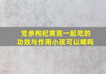 党参枸杞黄芪一起吃的功效与作用小孩可以喝吗