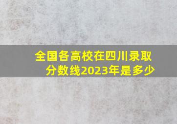 全国各高校在四川录取分数线2023年是多少