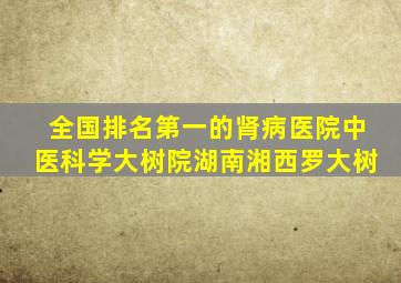 全国排名第一的肾病医院中医科学大树院湖南湘西罗大树