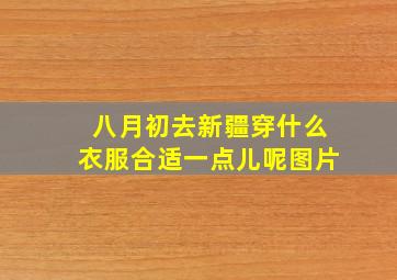 八月初去新疆穿什么衣服合适一点儿呢图片